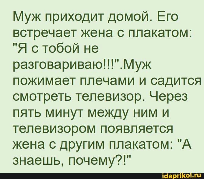 Муж приходит домой. Его встречает жена с плакатом:
"Я с тобой не раэговариваю!!" Муж пожимает плечами и садится смотреть телевизор. Через пять минут между ним и телевизором появляется жена с другим плакатом: "А знаешь, почему?!"
