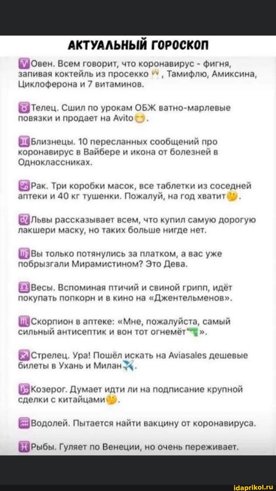 АКТУАЛЬНЫЙ ГОРОСКОП
(овен. Всем говорит, что коронавирус фигня,
запивая коктейль из просекко Тамифлю, Амиксина,
Циклоферона и 7 витаминов.
(Телец. Сшил по урокам ОБЖ ватно-марлевые
повязки и продает на Ауцо
Близнецы. 10 пересланных сообщений про
коронавирус в Вайбере и икона от болезней в
Одноклассниках,
рак. Три коробки масок, все таблетки из соседней
аптеки и 40 кг тушенки. Пожалуй, на год хватит
ЕФЛьвы рассказывает всем, что купил самую дорогую
лакшери маску, но таких больше нигде нет.
Швы только потянулись за платком, а вас уже
побрызгали Мирамистином? Это Дева.
(Весы. Вспоминая птичий и свиной грипп, идёт
покупать попкорн и в кино на "Джентельменов".
(скорпион в аптеке: "Мне, пожалуйста, самый
сильный антисептик и вон тот огнемёт"* Е Стрелец. Ура! Пошёл искать на Амаза!е$ дешевые
билеты в Ухань и Милан 4.
Козерог. Думает идти ли на подписание крупной
сделки с китайцами
Е Водолей. Пытается найти вакцину от коронавируса.
ЕЭрРыбы. Гуляет по Венеции, но очень переживает.
