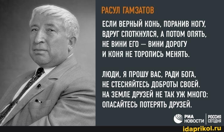РАСУЛ ГАМЗАТОВ
ЕСЛИ ВЕРНЫЙ КОНЬ, ПОРАНИВ НОГУ,
ВДРУГ СПОТКНУЛСЯ, А ПОТОМ ОПЯТЬ,
НЕ ВИНИ ЕГО - ВИНИ ДОРОГУ И КОНЯ НЕ ТОРОПИСЬ МЕНЯТЬ.
ЛЮДИ, Я ПРОШУ ВАС, РАДИ БОГА,
НЕ СТЕСНЯЙТЕСЬ ДОБРОТЫ СВОЕЙ.
НА ЗЕМЛЕ ДРУЗЕЙ НЕ ТАК УЖ МНОГО:
ОПАСАЙТЕСЬ ПОТЕРЯТЬ ДРУЗЕЙ.
РИА РОССИЯ
НОВОСТИ I СЕГОДНЯ