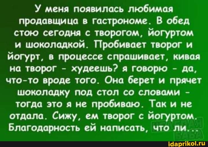 У меня появилась любимая продавщица в гастрономе. В обед стою сегодня с творогом, йогуртом и шоколадкой. Пробивает творог и йогурт, в процессе спрашивает, кивая на творог - худеешь? я говорю - да, что-то вроде того. Она берет и прячет шоколадку под стол со словами - тогда это я не пробиваю. Так и не отдала. Сижу, ем творог с йогуртом.
Благодарность ей написать, что ли...