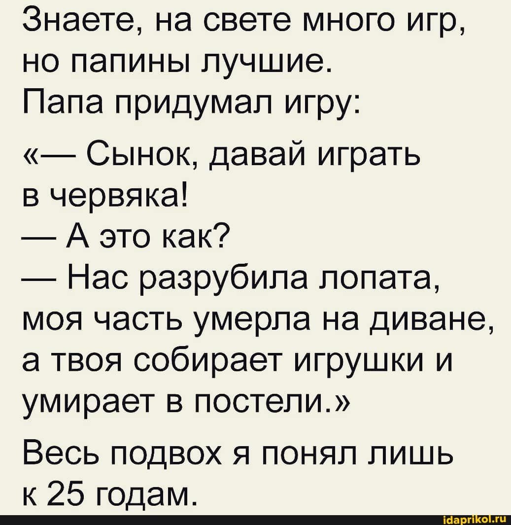 Знаете, на свете много игр, но папины лучшие.
Папа придумал игру:
Сынок, давай играть
в червяка!
- А это как?
- Нас разрубила лопата, моя часть умерла на диване, а твоя собирает игрушки и умирает в постели."
Весь подвох я понял лишь
95 голам.