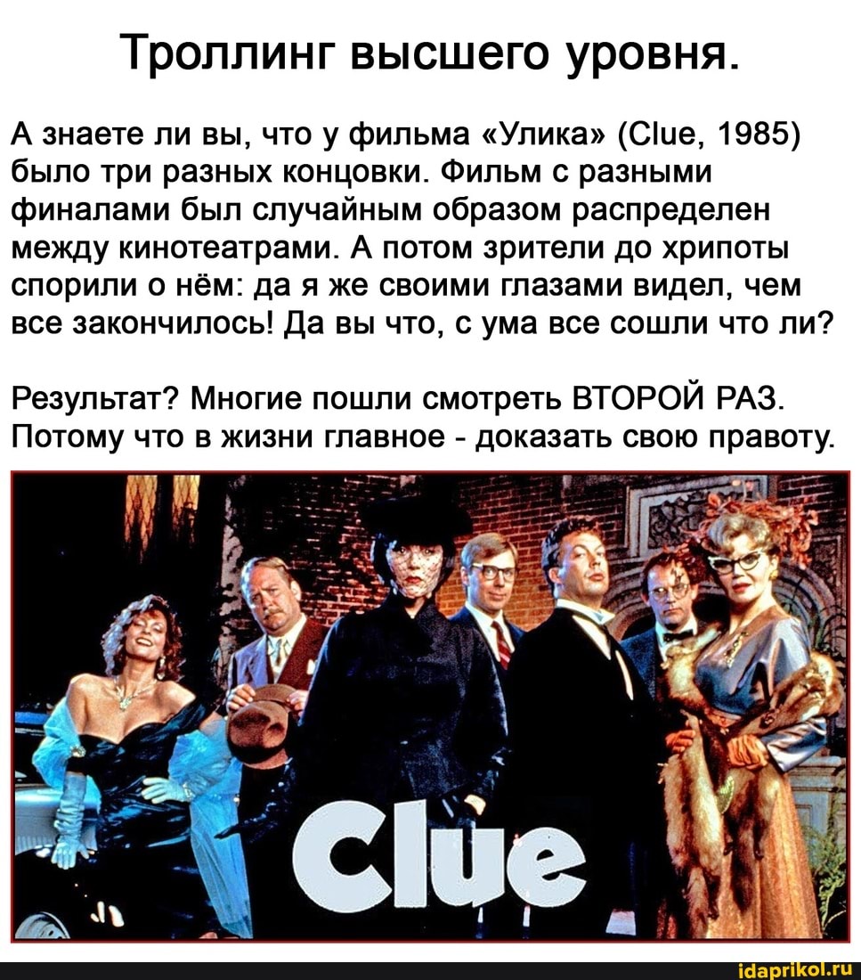 А\ знаете ли вы, что у фильма "Улика" (Се, 1985) было три разных концовки. Фильм с разными финалами был случайным образом распределен между кинотеатрами. А потом зрители до хрипоты спорили о нём: да я же своими глазами видел, чем все закончилось! Да вы что, с ума все сошли что ли?
Результат? Многие пошли смотреть ВТОРОЙ РАЗ.
Потому что в жизни главное - доказать свою правоту.