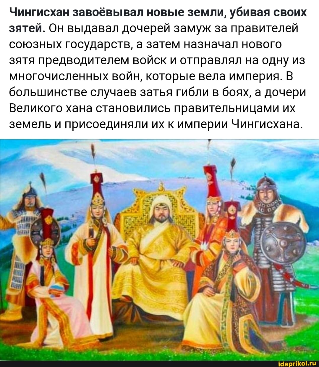 Чингисхан завоёвывал новые земли, убивая своих зятей. Он выдавал дочерей замуж за правителей союзных государств, а затем назначал нового зятя предводителем войск и отправлял на одну из многочисленных войн, которые вела империя. В большинстве случаев затья гибли в боях, а дочери
Великого хана становились правительницами их земель и присоединяли их к империи Чингисхана.