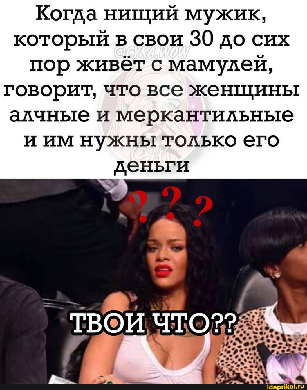 Когда нищий мужик, который в свои 30 до сих пор живёт с мамулей,
говорит, что все женщины алчные и меркантильные и им нужны только его деньги
ТВОИ ЧТО??