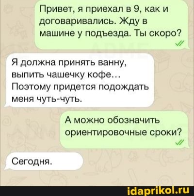 Привет, я приехал в 9, как и договаривались. Жду в машине у подезда. Ты скоро?
Я должна принять ванну.
выпить чашечку кофе...
Поэтому придется подождать
меня чуть-чуть.
А можно обозначить ориентировочные сроки?
Сегодня.