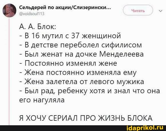'Сельдерей по
А. А. Блок:
- В 16 мутил с 37 женщиной
- В детстве переболел сифилисом
- Был женат на дочке Менделеева
- Постоянно изменял жене
- Жена постоянно изменяла ему
- Жена залетела от левого мужика
- Был рад, ребенку хотя и знал что она его нагуляла
Я ХОЧУ СЕРИАЛ ПРО ЖИЗНЬ БЛОКА