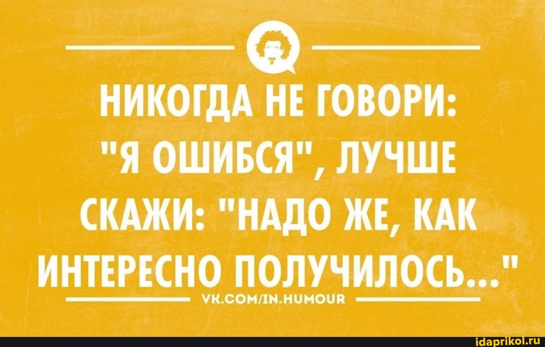 НИКОГДА НЕ ГОВОРИ:
"Я ОШИБСЯ", ЛУЧШЕ СКАЖИ: "НАДО ЖЕ, КАК ИНТЕРЕСНО ПОЛУЧИЛОСЬ..."
