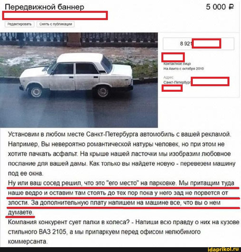 Передвижной баннер 5 000 Р
Редактировать Снять с публикации
8921
Контаятное гицо
На вито с октабра 2010
Санкт. Петердура
Установим в любом месте Санкт-Петербурга автомобиль с вашей рекламой
Например, Вы невероятно романтической натуры человек, но при этом не хотите пачкать асфальт. На крыше нашей ласточки мы изобразим любовное послание для вашей дамы. Как только вы найдете новую - перевезем машину под ее окна
Ну или ваш сосед решил, что это "его место" на парковке. Мы притащим туда наше ведро и оставим там стоять до тех пор пока у него зад не порвется от злости. За дополнительную плату напишем на машине все, что вы о нем думаете_
Компания конкурент сует палки в колеса? - Напиши всю правду о них на кузове стильного ВАЗ 2105, а мы припаркуем перед офисом нелюбимого