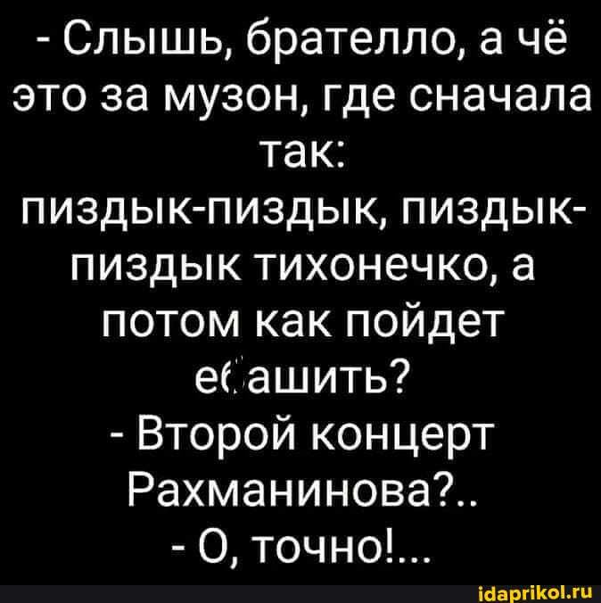 - Слышь, брателло, а чё это за музон, где сначала так: пиздык-пиздык, пиздык- пиздык тихонечко, а потом как пойдет ашить?
- Второй концерт
Рахманинова?..
-О точно!...