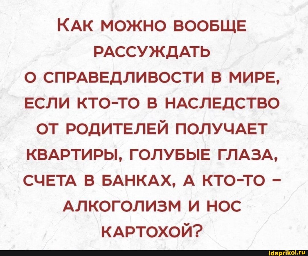 КАК МОЖНО ВООБЩЕ РАССУЖДАТЬ О СПРАВЕДЛИВОСТИ В МИРЕ,
ЕСЛИ КТО-ТО В НАСЛЕДСТВО ОТ РОДИТЕЛЕЙ ПОЛУЧАЕТ КВАРТИРЫ, ГОЛУБЫЕ ГЛАЗА,
СЧЕТА В БАНКАХ, А КТО-ТО -
АЛКОГОЛИЗМ И НОС КАРТОХОЙ?