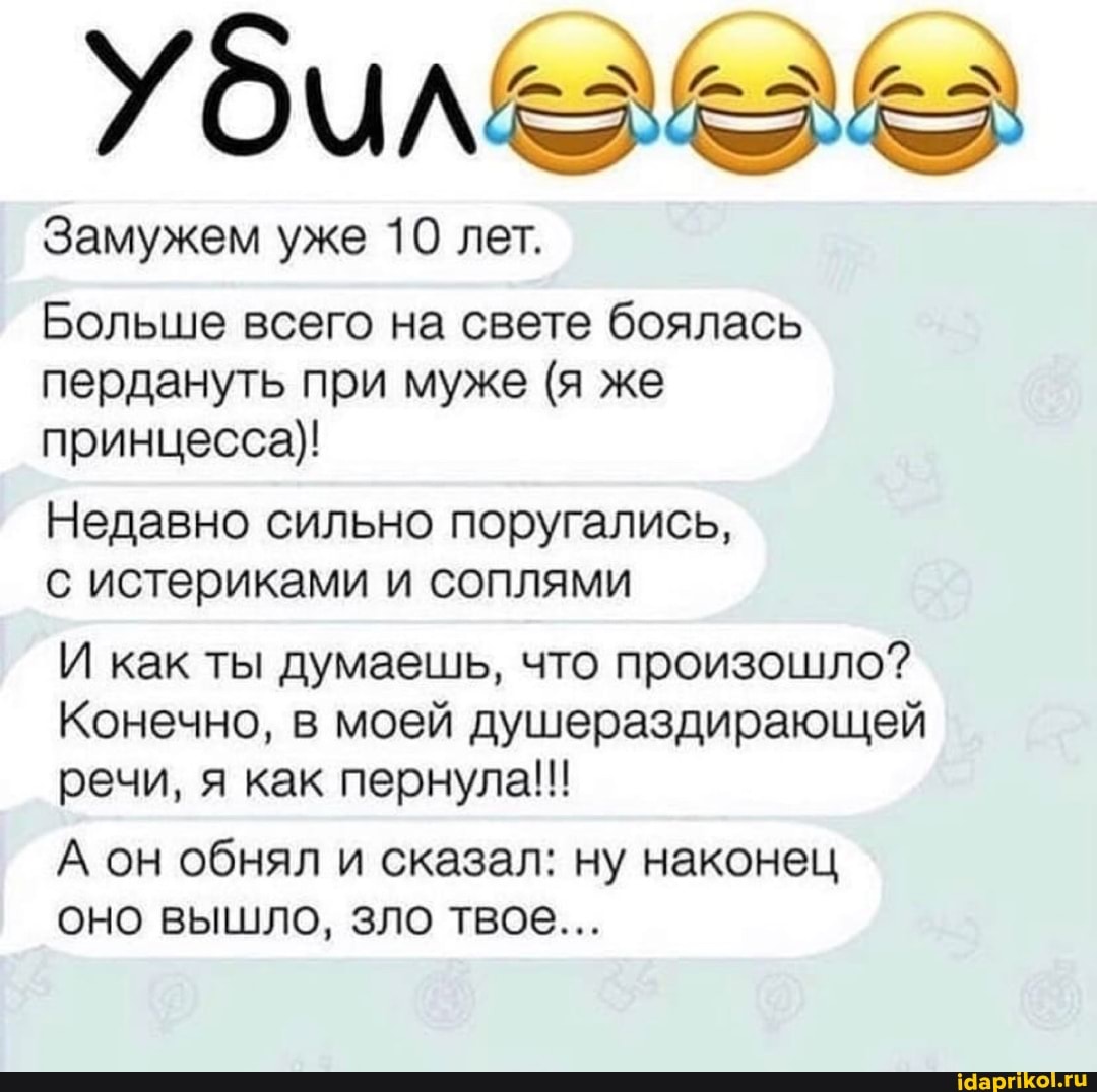 Замужем уже 10 лет.
Больше всего на свете боялась пердануть при муже (я же принцесса)!
Недавно сильно поругались,
с истериками и соплями
И как ты думаешь, что произошло?
Конечно, в моей душераздирающей речи, я как пернула!!
А он обнял и сказал: ну наконец оно вышло, зло твое...