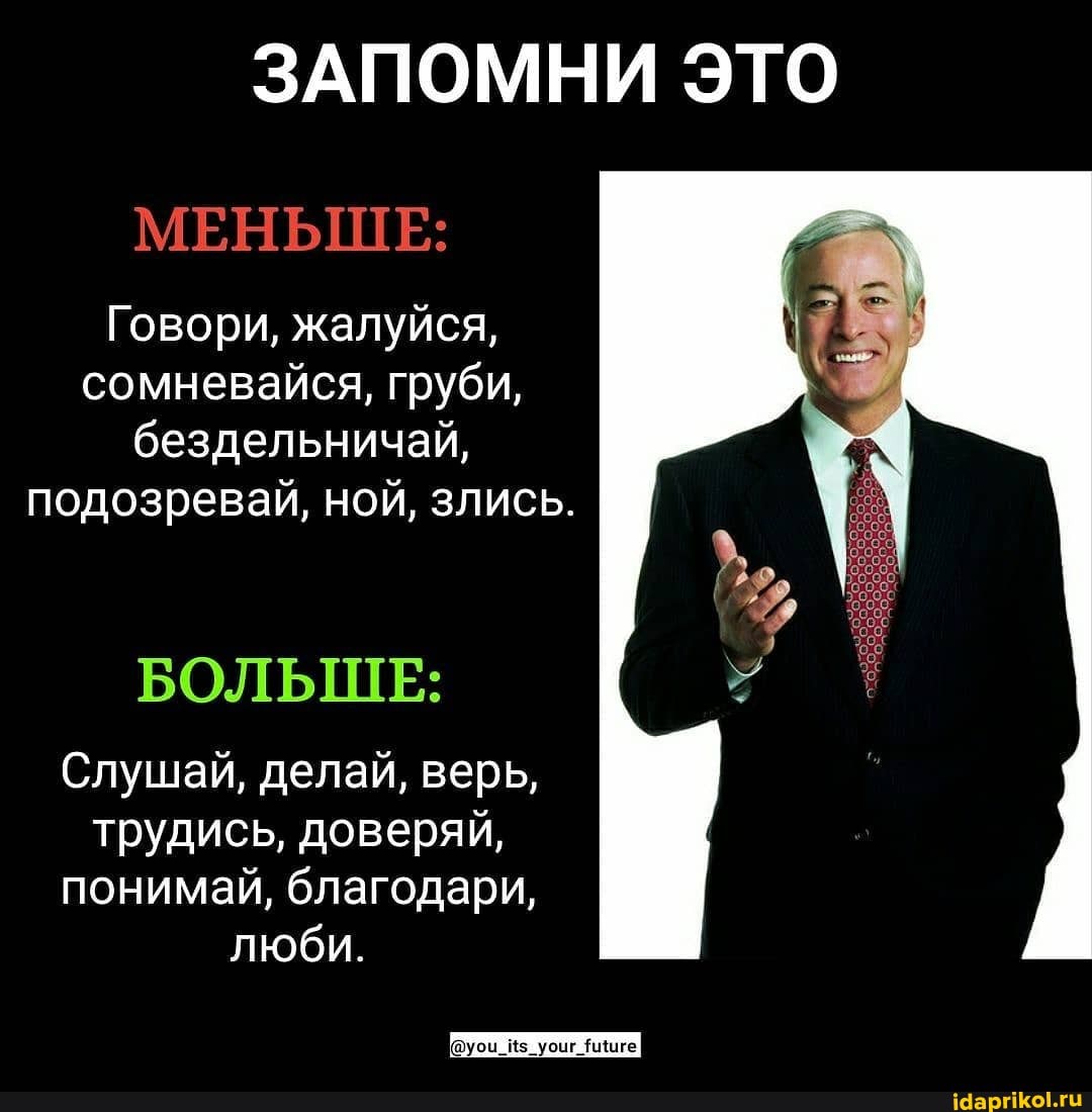 ЗАПОМНИ ЭТО
МЕНЬШЕ:
Говори, жалуйся, сомневайся, груби, бездельничай, подозревай, ной, злись.
БОЛЬШЕ:
Слушай, делай, верь, трудись, доверяй, понимай, благодари, люби.
иге