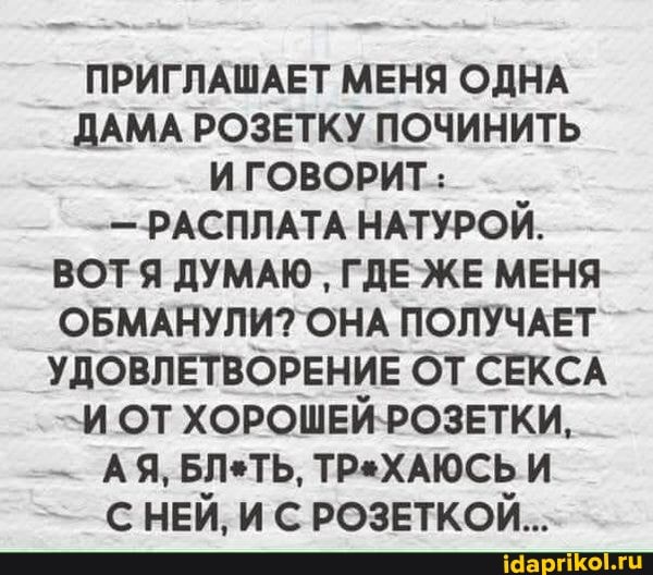 ПРИГЛАШАЕТ МЕНЯ ОДНА ДАМА РОЗЕТКУ ПОЧИНИТЬ ИГОВОРИТ:
- - РАСПЛАТА НАТУРОЙ.
ВОТЯ ДУМАЮ ГДЕ ЖЕ МЕНЯ ОБМАНУЛИ? ОНА ПОЛУЧАЕТ УДОВЛЕТВОРЕНИЕ ОТ СЕКСА
\И ОТ ХОРОШЕЙ-РОЗЕТКИ,
АЯ, БЛеТЬ, ТРеХАЮСЬ И
С НЕЙ, И С РОЗЕТКОЙ...