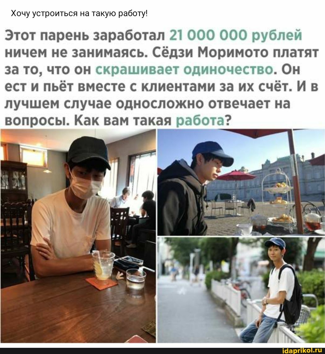 Хочу устроиться на такую работу!
Этот парень заработал 21 000 000 рублей ничем не занимаясь. Сёдзи Моримото платят за то, что он скрашивает одиночество. Он ест и пьёт вместе с клиентами за их счёт. И в лучшем случае односложно отвечает на
вопросы. Как вам такая работа?