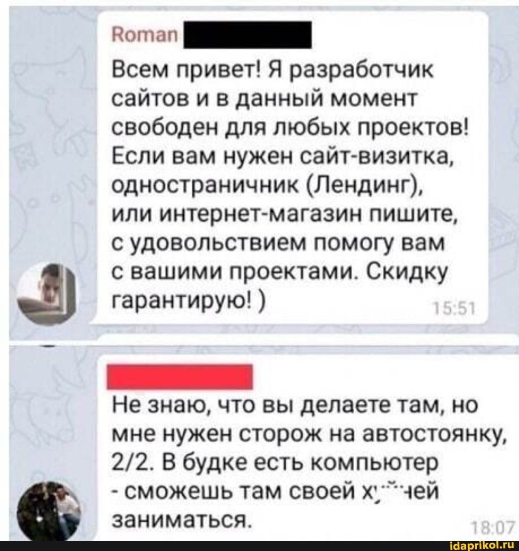 Всем привет! Я разработчик сайтов и в данный момент свободен для любых проектов!
Если вам нужен сайт-визитка, одностраничник (Лендинг), или интернет-магазин пишите, с удовольствием помогу вам
с вашими проектами. Скидку гарантирую! )
Не знаю, что вы делаете там, но мне нужен сторож на автостоянку,
В будке есть компьютер
- сможешь там своей х' чей заниматься.