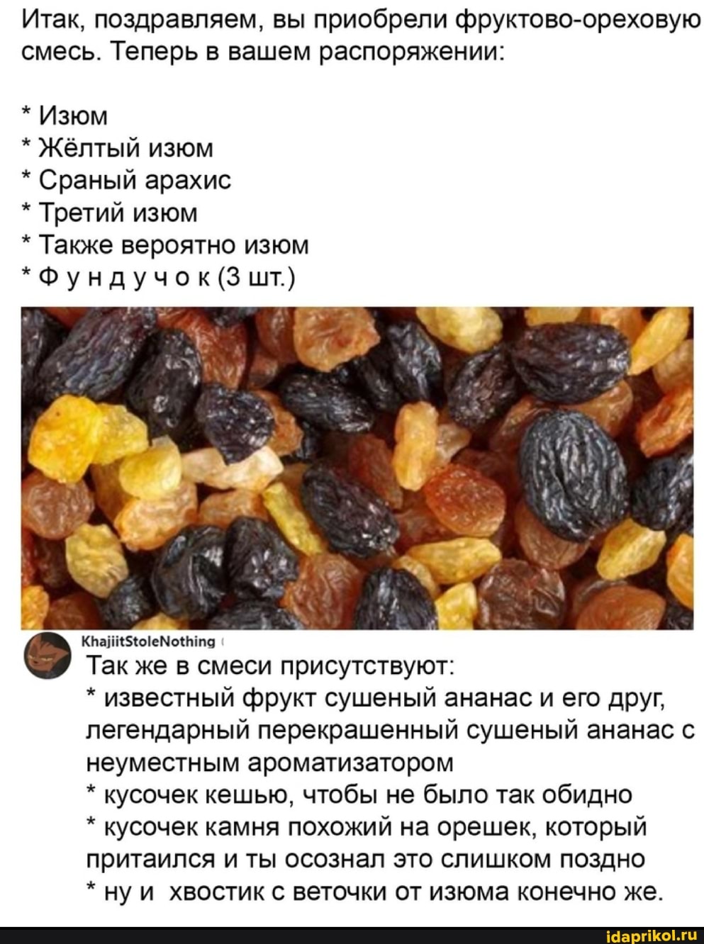 Итак, поздравляем, вы приобрели фруктово-ореховую смесь. Теперь в вашем распоряжении:
* Изюм
* Жёлтый изюм
* Сраный арахис
* Третий изюм
* Также вероятно изюм
* Фундучок (3 шт.}
Так же в смеси присутствуют:
* известный фрукт сушеный ананас и его друг, легендарный перекрашенный сушеный ананас с неуместным ароматизатором
* кусочек кешью, чтобы не было так обидно
* кусочек камня похожий на орешек, который притаился и ты осознал это слишком поздно
* ну и хвостик с веточки от изюма конечно же.
