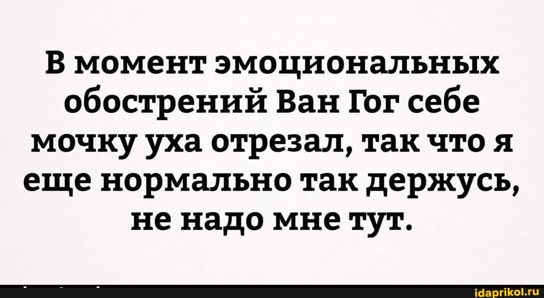 В момент эмоциональных обострений Ван Гог себе мочку уха отрезал, так что я еще нормально так держусь, не надо мне тут.