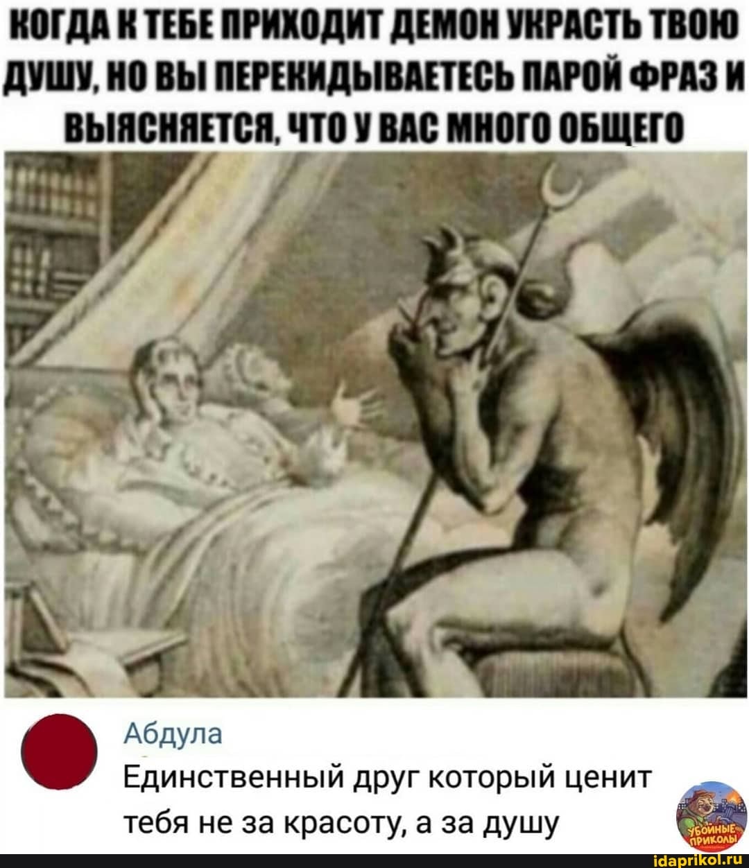 КОГДА К ТЕБЕ ПРИХОДИТ ДЕМОН УКРАСТЬ ТВОЮ ДУШУ, НО ВЫ ПЕРЕКИДЫВАЕТЕСЬ ПАРОЙ ФРАЗ И ВЫЯСНЯЕТСЯ, ЧТО У ВАС МНОГО ОБЩЕГО
4% -
Абдула
Единственный друг который ценит , тебя не за красоту, а за душу