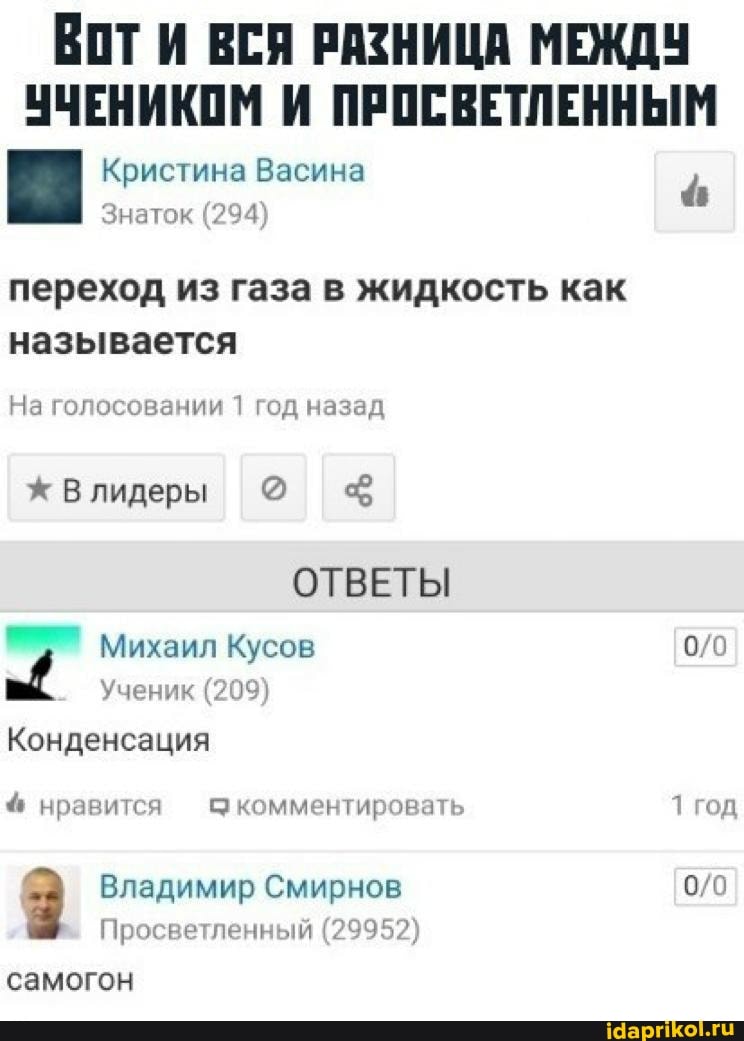 Вот ВСЯ РАЗНИЦА МЕЖДУ УЧЕНИКОМ И ПРОСВЕТЛЕННЫМ
Кристина Васина
Знаток (294)
переход из газа в жидкость как называется
На голосовании 1 год назад
лидеры
ОТВЕТЫ Михаил Кусов
Ученик (209)
Конденсация нравится комментировать 1 год
Владимир Смирнов
Просветленный (29952)
самогон