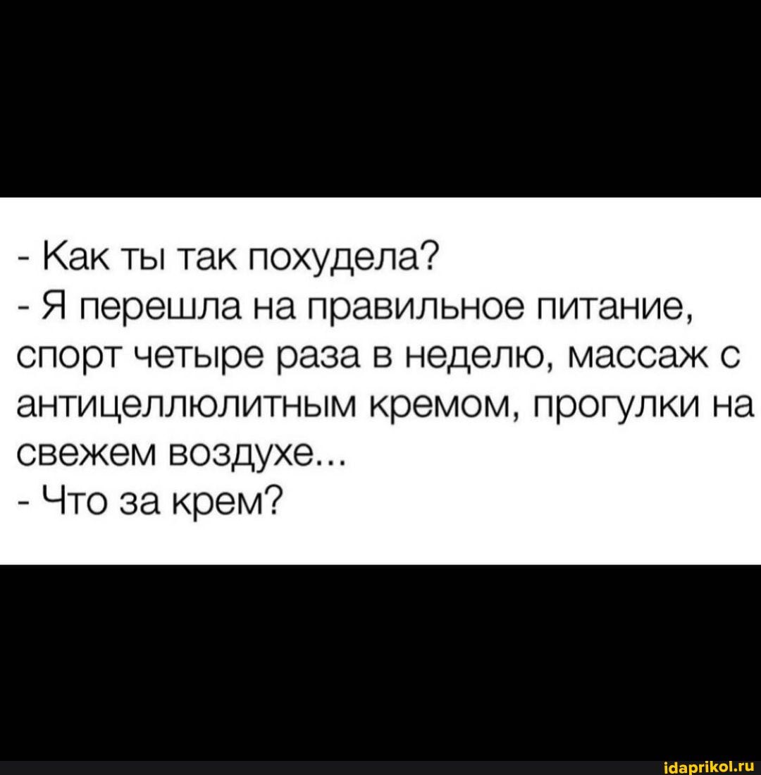 - Как ты так похудела?
- Я перешла на правильное питание, спорт четыре раза в неделю, массаж с
антицеллюлитным кремом, прогулки на свежем воздухе...
- Что за крем?
