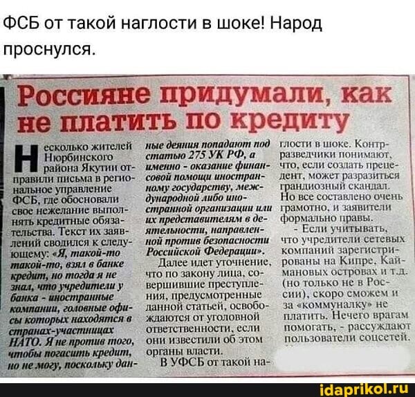 ФСБ от такой наглости в шоке! Народ проснулся.
'есколько жителей
Нюрбинского,
'района Якутии от-
`правили письма в регио-
'управление
, гле обосновали свое нежелание выпол- обяза- обяза-
Текст их заяв-
'сводился к следу-
"Я, такой-то.
взял в банке
`тогда.
придумали, как
'платить по кредиту
'ные деяния попадают под
'статью 275 УК РФ, а
'именно - оказание финан- совой
'ному государству, меж- ибо
'странной организации или их представителям в де-
`ятельности, направлеп-
'ной против безопаспости
`Российской Федерации".
`Далее идет уточнение, что по закону лица, с вершившие преступле- ния, предусмотренные данной статьей, освобо-
'жлаются от уголовной!
'ответственности, если
'они известили об этом органы власти.
В УФСЬ оттакой на-
тлости в шоке. Контр- разведчики понимают, что, если создать прене- дент, может разразиться скандал I андиозный скандал все составлено очень I грамотно, и заявители
формально правы.
Если учитывать.
что учредители сетевых компаний заре рованы на Кипре. Кай- мановых островах ит.л.
(но только не в Рос- сии), скоро сможем и за "коммуналку" не платить. Нечего врагам помогать, - рассуждают пользователи соцсетей.