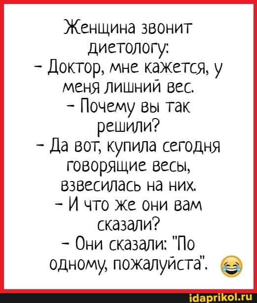 Женщина звонит диетологу:
Доктор, мне кажется, у меня лишний вес.
Почему вы так решили?
Да вот, купила сегодня говорящие весы, взвесилась на них, что же они вам сказали?
Они сказали: "По одному, пожалуйста. &3