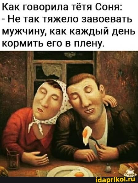 Как говорила тётя Соня:
- Не так тяжело завоевать мужчину, как каждый день кормить его в плену.