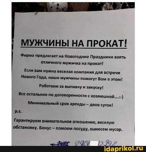 МУЖЧИНЫ НА ПРОКАТ!
Фирма предлагает на Новогодние Праздники взять отличного мужичка на прокат!
Если вам нужна веселая компания для встречи
Нового Года, наши мужчины помогут Вам в этом!
Работаем за выпивку и закуску!
Все остальное по договоренности с хозяюшкой.
Минимальный срок зренды - двое суток!
Гарантируем внимательное отношение, веселую обстановку. Бонус- помоем посуду, вынесем мусор.