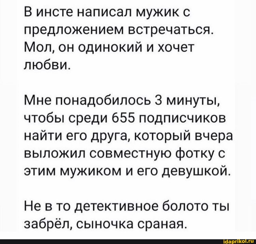 В инсте написал мужик с предложением встречаться.
Мол, он одинокий и хочет любви.
Мне понадобилось 3 минуты, чтобы среди 655 подписчиков найти его друга, который вчера выложил совместную фотку с этим мужиком и его девушкой.
Не в то детективное болото ты забрёл, сыночка сраная.