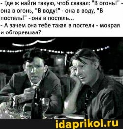 - Где ж найти такую, чтоб сказал: "В огоны" она в огонь, "В воду!" - она в воду, "В постелы" - она в постель...
- А зачем она тебе такая в постели - мокрая' и обгоревшая?