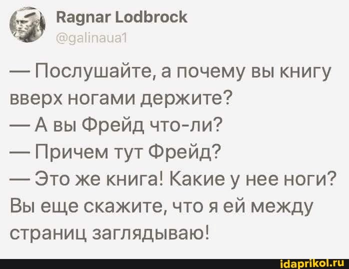 - Послушайте, а почему вы книгу вверх ногами держите?
- вы Фрейд что-ли?
- Причем тут Фрейд?
- Это же книга! Какие у нее ноги?
Вы еще скажите, что ей между страниц заглядываю!