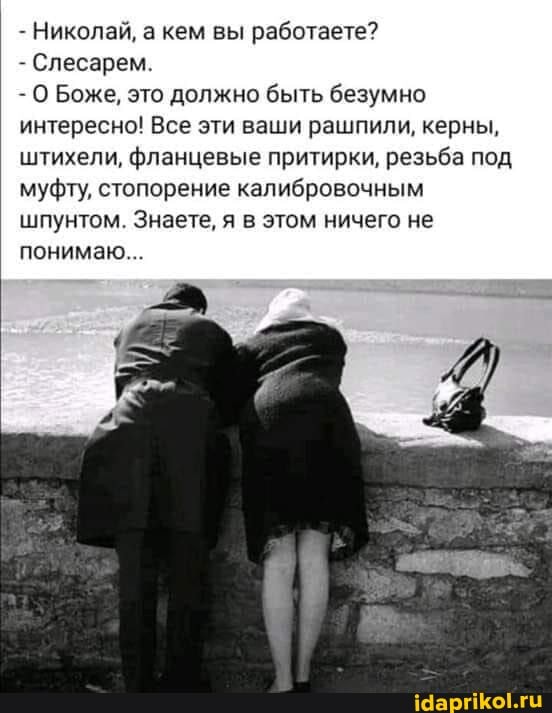 - Николай, а кем вы работаете?
- Слесарем.
- О Боже, это должно быть безумно интересно! Все эти ваши рашпили, керны, штихели, фланцевые притирки, резьба под муфту, стопорение калибровочным шпунтом. Знаете, я в этом ничего не понимаю...