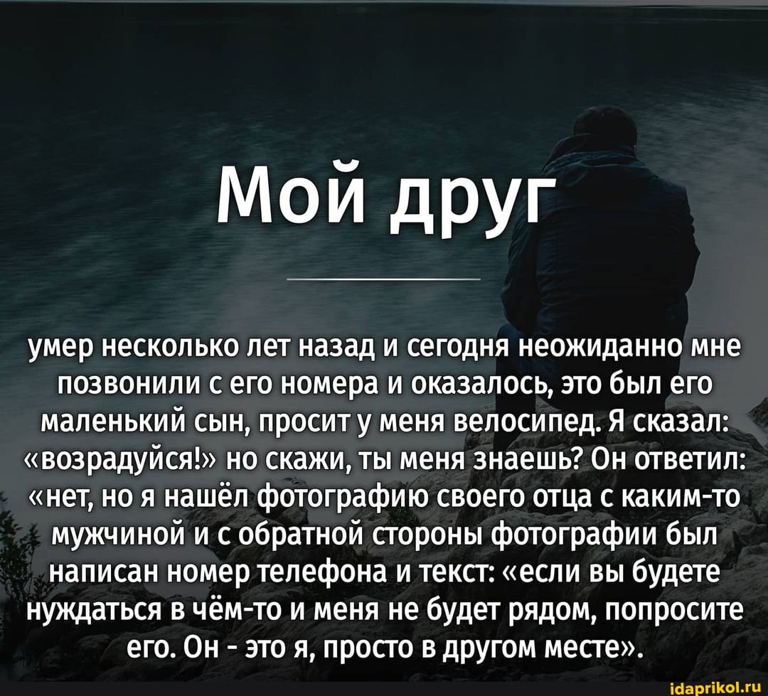Мой друг
умер несколько лет назад и сегодня неожиданно мне позвонили с его номера и оказалось, это был его маленький сын, просит у меня велосипед. Я сказал:
"возрадуйся!" но скажи, ты меня знаешь? Он ответил:
"нет, но я нашёл фотографию своего отца с каким-то мужчиной и с обратной стороны фотографии был написан номер телефона и текст: "если вы будете нуждаться в чём-то и меня не будет рядом, попросите его. Он - это я, просто в другом месте".
