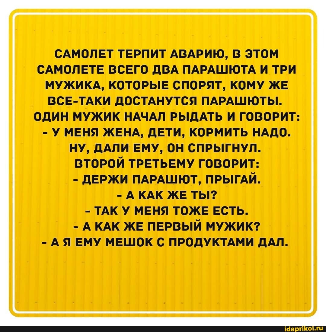 САМОЛЕТ ТЕРПИТ АВАРИЮ, В ЭТОМ САМОЛЕТЕ ВСЕГО ДВА ПАРАШЮТА И ТРИ МУЖИКА, КОТОРЫЕ СПОРЯТ, КОМУ ЖЕ ВСЕ-ТАКИ ДОСТАНУТСЯ ПАРАШЮТЫ.
ОДИН МУЖИК НАЧАЛ РЫДАТЬ И ГОВОРИТ:
- У МЕНЯ ЖЕНА, ДЕТИ, КОРМИТЬ НАДО.
НУ, ДАЛИ ЕМУ, ОН СПРЫГНУЛ.
ВТОРОЙ ТРЕТЬЕМУ ГОВОРИТ:
- ДЕРЖИ ПАРАШЮТ, ПРЫГАЙ.
- АКАК ЖЕ ТЫ?
- ТАК У МЕНЯ ТОЖЕ ЕСТЬ.
- КАК ЖЕ ПЕРВЫЙ МУЖИК?
- ЕМУ МЕШОК С ПРОДУКТАМИ ДАЛ.