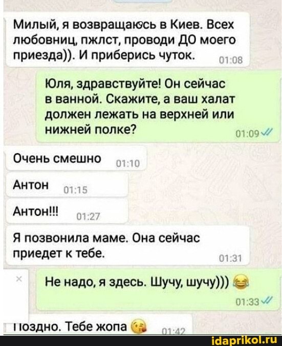 Милый, я возвращаюсь в Киев. Всех любовниц, пжлст, проводи ДО моего приезда)). И приберись чуток.
Юля, здравствуйте! Он сейчас
в ванной. Скажите, а ваш халат должен лежать на верхней или
нижней полке?
Очень смешно
Антон
Антон!!!
Я позвонила маме. Она сейчас приедет к тебе.
Не надо, я здесь. Шучу, шучу)))
33
поздно. Тебе жопа