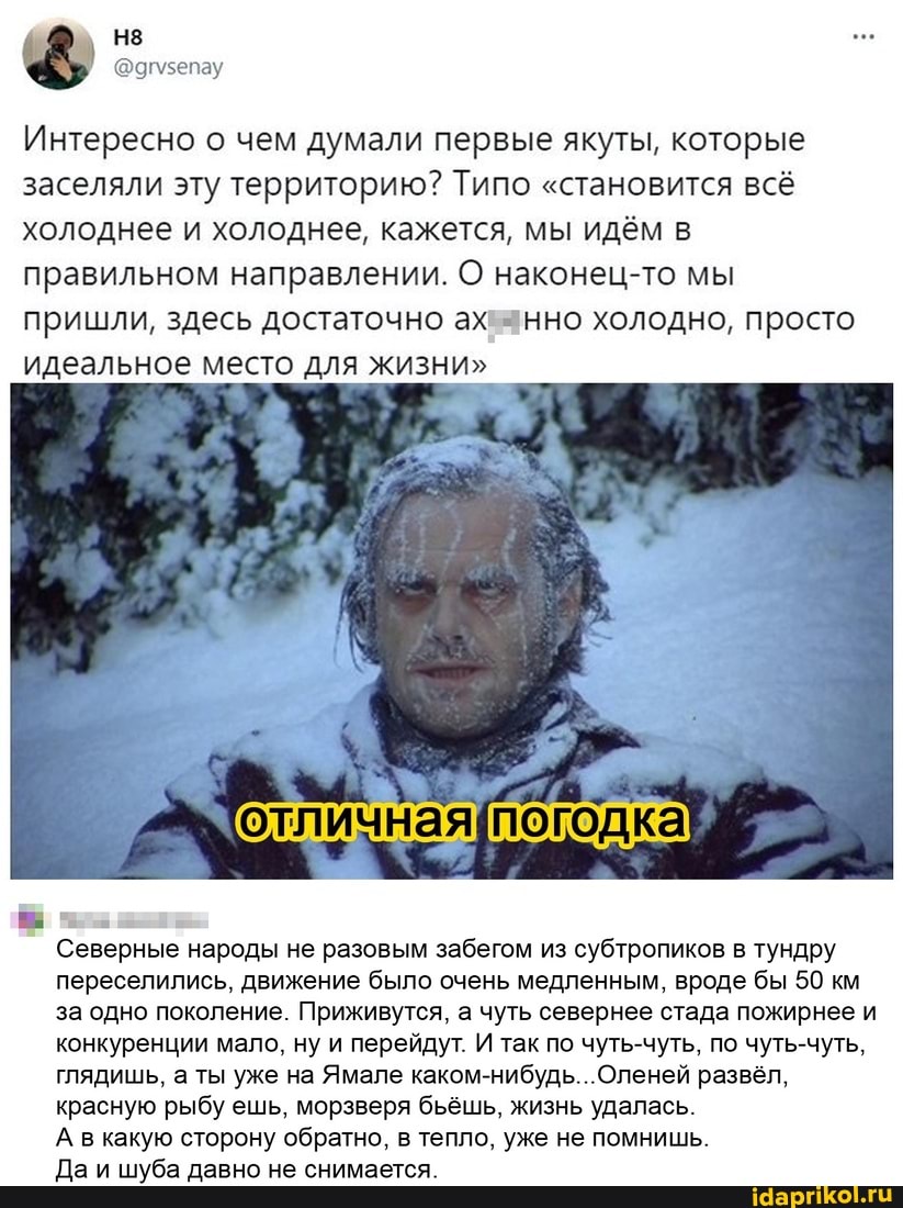 Интересно о чем думали первые якуты, которые заселяли эту территорию? Типо "становится всё холоднее и холоднее, кажется, мы идём в правильном направлении. О наконец-то мы пришли, здесь достаточно ах анно холодно, просто идеальное место для жизни"
Северные народы не разовым забегом из субтропиков в тундру переселились. движение было очень медленным. вроде бы 50 км за одно поколение. Приживутся, а чуть севернее стада пожирнее и конкуренции мало, ну и перейдут. И так по чуть-чуть. по чуть-чуть.
глядишь. а ты уже на Ямале Оленей развёл, красную рыбу ешь. морзверя бьёшь, жизнь удалась.
А в какую сторону обратно. в тепло, уже не помнишь.
Да и шуба давно не снимается.