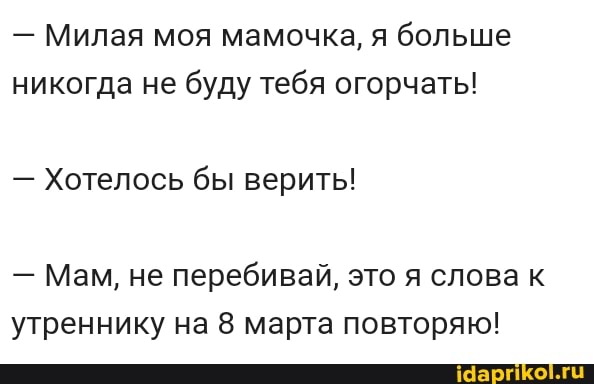 - Милая моя мамочка, я больше никогда не буду тебя огорчать!
- Хотелось бы верить!
- Мам, не перебивай, это я слова к утреннику на 8 марта повторяю!