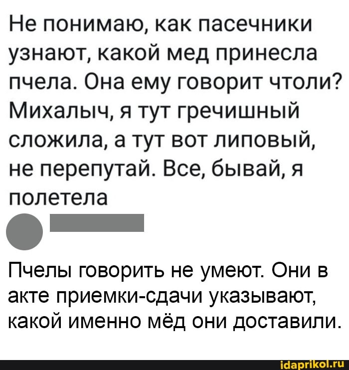 Не понимаю, как пасечники узнают, какой мед принесла пчела. Она ему говорит чтоли?
Михалыч, я тут гречишный сложила, а тут вот липовый, не перепутай. Все, бывай, я полетела
Пчелы говорить не умеют. Они в
акте приемки-сдачи указывают, какой именно мёд они доставили.