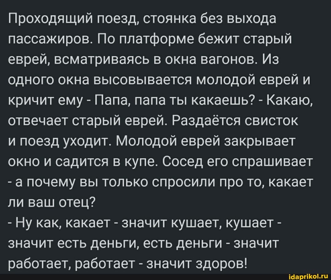 Проходящий поезд, стоянка без выхода пассажиров. По платформе бежит старый еврей, всматриваясь в окна вагонов. Из одного окна высовывается молодой еврей и кричит ему - Папа, папа ты какаешь? - Какаю, отвечает старый еврей. Раздаётся свисток
и поезд уходит. Молодой еврей закрывает окно и садится в купе. Сосед его спрашивает
- а почему вы только спросили про то, какает ли ваш отец?
- Ну как, какает - значит кушает, кушает - значит есть деньги, есть деньги - значит работает, работает - значит здоров!