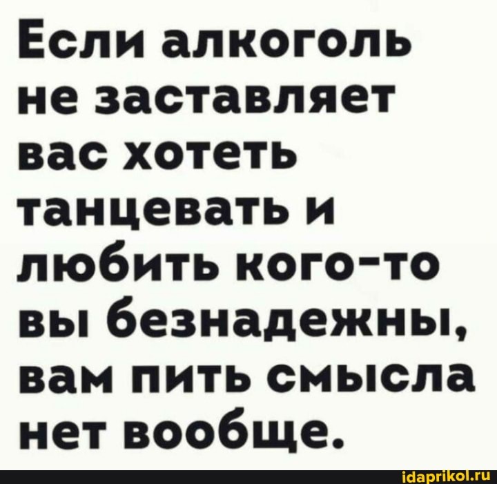 Если алкоголь не заставляет вас хотеть танцевать и любить кого-то вы безнадежны, вам пить смысла нет вообще.