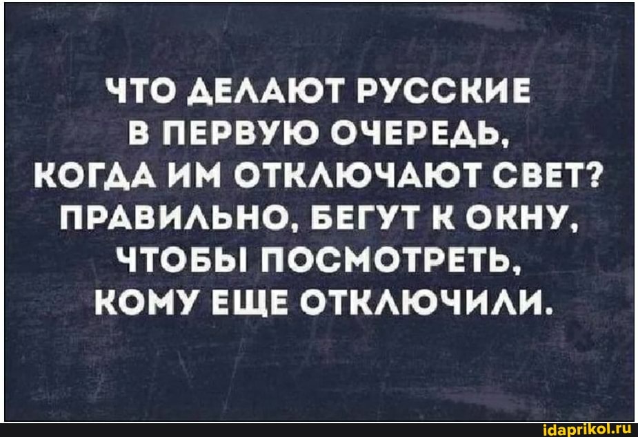 ЧТО ДЕЛАЮТ РУССКИЕ В ПЕРВУЮ ОЧЕРЕДЬ,
КОГДА ИМ ОТКЛЮЧАЮТ СВЕТ?
ПРАВИЛЬНО, БЕГУТ К ОКНУ,
ЧТОБЫ ПОСМОТРЕТЬ,
КОМУ ЕЩЕ ОТКЛЮЧИЛИ.