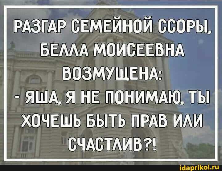 РАЗГАР СЕМЕЙНОЙ ССОРЫ,
БЕЛЛА МОИСЕЕВНА ВОЗМУЩЕНА:
- ЯША, Я НЕ ПОНИМАЮ, ТЫ ХОЧЕШЬ БЫТЬ ПРАВ ИЛИ СЧАСТЛИВ?!