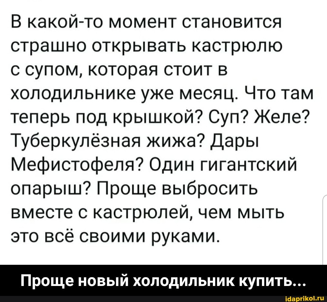 В какой-то момент становится страшно открывать кастрюлю
с супом, которая стоит в холодильнике уже месяц. Что там теперь под крышкой? Суп? Желе?
Туберкулёзная жижа? Дары
Мефистофеля? Один гигантский опарыш? Проще выбросить вместе с кастрюлей, чем мыть это всё своими руками.
Проще новый холодильник купить... - Проще новый холодильник купить...