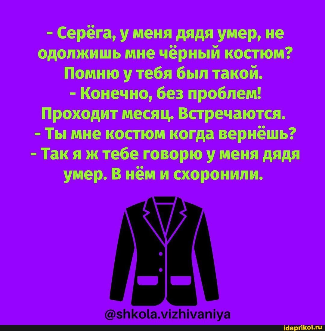 - Серёга, у меня дядя умер, не одолжишь мне чёрный костюм?
Помню у тебя был такой.
- Конечно, без проблем!
Проходит месяц. Встречаются.
- Ты мне костюм когда вернёшь?
- Так я ж тебе говорю у меня дядя умер. В нём и схоронили.
Е ТЕ ТЕ