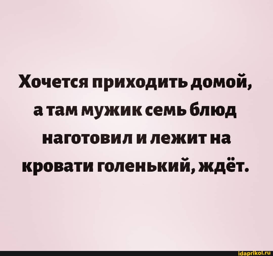 Хочется приходить домой, атам мужик семь блюд наготовил илежитна кровати голенький, ждёт.
