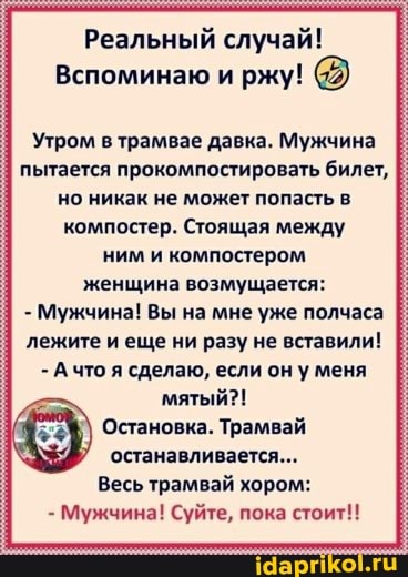 Реальный случай!
Вспоминаю и ржу!
Утром в трамвае давка. Мужчина пытается прокомпостировать билет, но никак не может попасть в компостер. Стоящая между ним и компостером женщина возмущается:
- Мужчина! Вы на мне уже полчаса лежите и еще ни разу не вставили!
- А что я сделаю, если он у меня мятый?!
Остановка. Трамвай останавливается...
Весь трамвай хором:
- Мужчина! Суйте, пока стоит!!