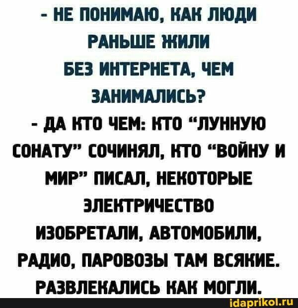 - НЕ ПОНИМАЮ, КАК ЛЮДИ РАНЬШЕ ЖИЛИ БЕЗ ИНТЕРНЕТА, ЧЕМ ЗАНИМАЛИСЬ?
- ДА КТО ЧЕМ: КТО "ЛУННУЮ СОНАТУ" СОЧИНЯЛ, КТО "ВОЙНУ И МИР" ПИСАЛ, НЕКОТОРЫЕ ЭЛЕКТРИЧЕСТВО ИЗОБРЕТАЛИ, АВТОМОБИЛИ,
РАДИО, ПАРОВОЗЫ ТАМ ВСЯКИЕ.
РАЗВЛЕКАЛИСЬ КАК МОГЛИ.