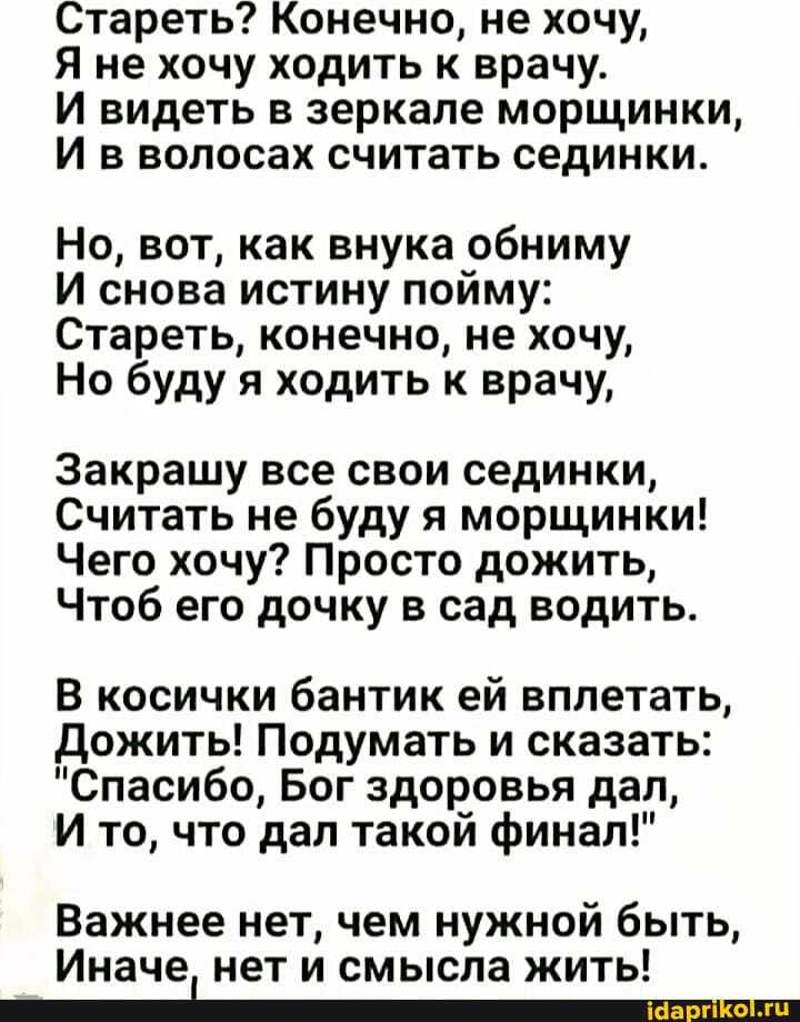 Стареть? Конечно, не хочу,
Я не хочу ходить к врачу.
И видеть в зеркале морщинки,
И в волосах считать сединки.
Но, вот, как внука обниму
И снова истину пойму:
Стареть, конечно, не хочу,
Но буду я ходить к врачу,
Закрашу все свои сединки,
Считать не буду я морщинки!
Чего хочу? Просто дожить,
Чтоб его дочку в сад водить.
В косички бантик ей вплетать,
Дожить! Подумать и сказать:
"Спасибо, Бог здоровья дал,
И то, что дал такой финал!"
Важнее нет, чем нужной быть,
Иначе нет и смысла житы!