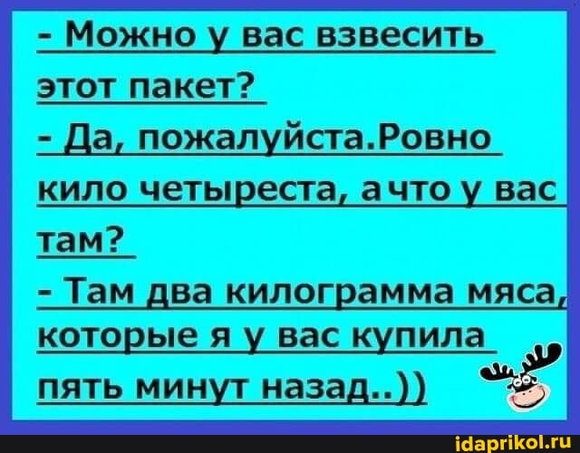 - Можно у вас взвесить
этот пакет?
Да, Ровно кило четыреста, ачтоу вас там?
- Там два килограмма мяса, которые яу у вас купила_
пять минут назад..