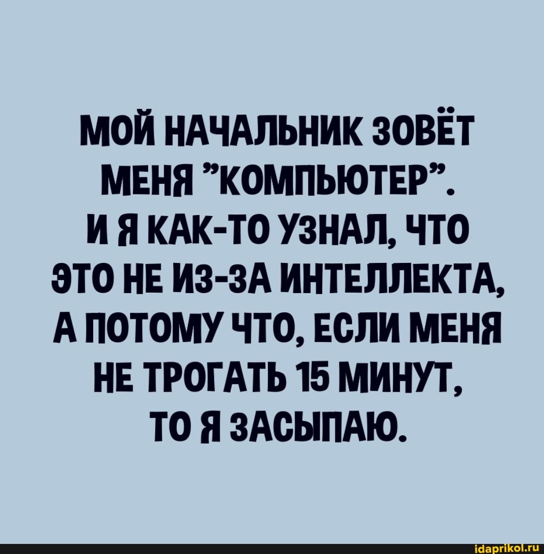 МОЙ НАЧАЛЬНИК ЗОВЕТ МЕНЯ КОМПЬЮТЕР".
ИЯКАК-ТО УЗНАЛ, ЧТО ЭТО НЕ ИЗ-ЗА ИНТЕЛЛЕКТА,
А ПОТОМУ ЧТО, ЕСЛИ МЕНЯ НЕ ТРОГАТЬ 15 МИНУТ,
ТО ЯЗАСЫПАЮ.